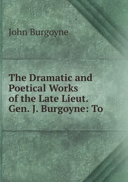 Обложка книги The Dramatic and Poetical Works of the Late Lieut. Gen. J. Burgoyne: To ., John Burgoyne