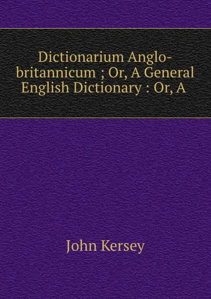 Обложка книги Dictionarium Anglo-britannicum ; Or, A General English Dictionary : Or, A ., John Kersey