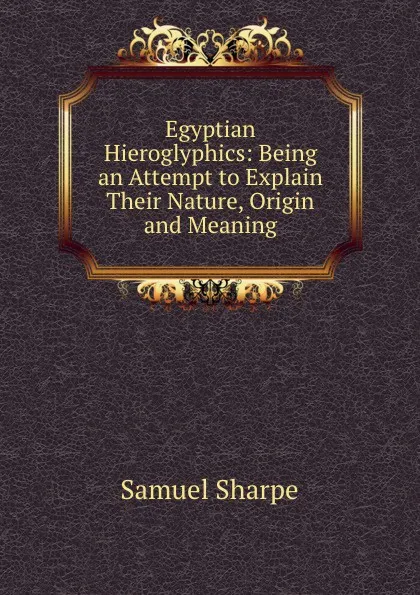 Обложка книги Egyptian Hieroglyphics: Being an Attempt to Explain Their Nature, Origin and Meaning, Samuel Sharpe