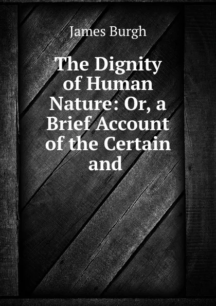 Обложка книги The Dignity of Human Nature: Or, a Brief Account of the Certain and ., James Burgh