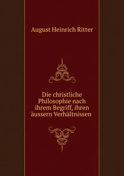 Обложка книги Die christliche Philosophie nach ihrem Begriff, ihren aussern Verhaltnissen, August Heinrich Ritter