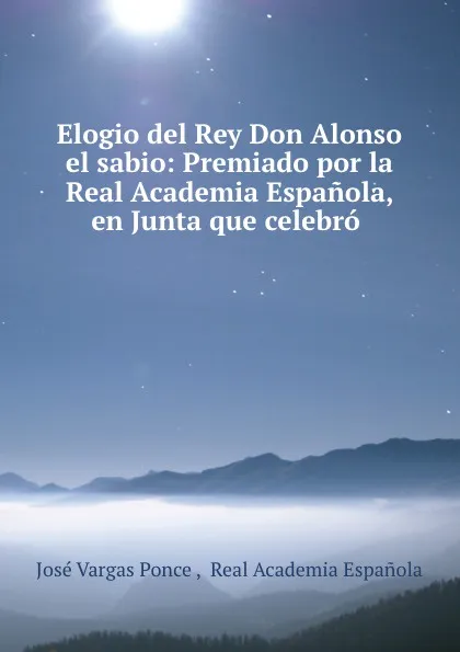 Обложка книги Elogio del Rey Don Alonso el sabio: Premiado por la Real Academia Espanola, en Junta que celebro ., José Vargas Ponce