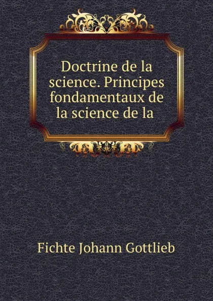 Обложка книги Doctrine de la science. Principes fondamentaux de la science de la ., Johann Gottlieb Fichte