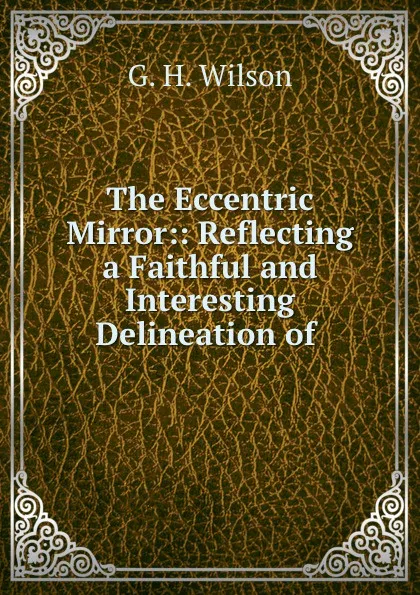 Обложка книги The Eccentric Mirror:: Reflecting a Faithful and Interesting Delineation of ., G.H. Wilson