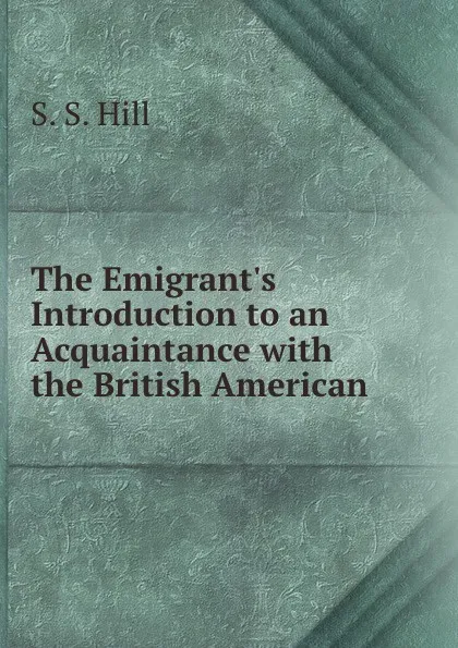 Обложка книги The Emigrant.s Introduction to an Acquaintance with the British American ., S.S. Hill