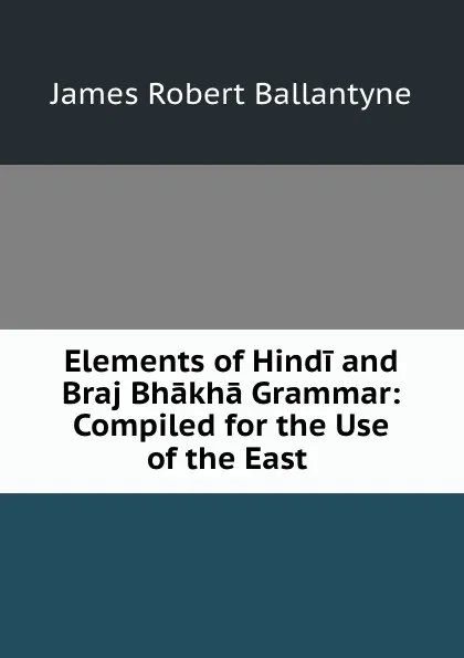 Обложка книги Elements of Hindi and Braj Bhakha Grammar: Compiled for the Use of the East ., James Robert Ballantyne