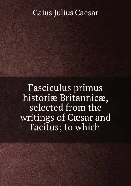 Обложка книги Fasciculus primus historiae Britannicae, selected from the writings of Caesar and Tacitus; to which ., Caesar Gaius Julius