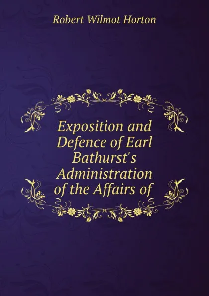 Обложка книги Exposition and Defence of Earl Bathurst.s Administration of the Affairs of ., Robert Wilmot Horton