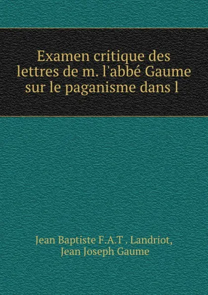 Обложка книги Examen critique des lettres de m. l.abbe Gaume sur le paganisme dans l ., Jean Baptiste F. A. T. Landriot