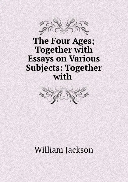 Обложка книги The Four Ages; Together with Essays on Various Subjects: Together with ., William Jackson