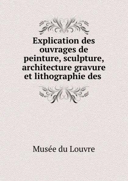 Обложка книги Explication des ouvrages de peinture, sculpture, architecture gravure et lithographie des ., Musée du Louvre