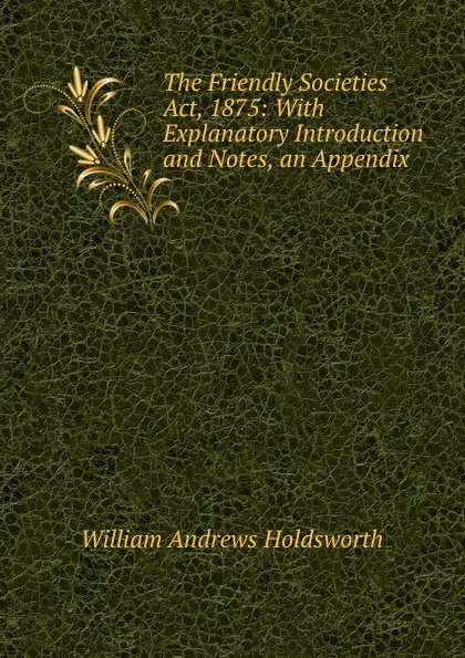 Обложка книги The Friendly Societies Act, 1875: With Explanatory Introduction and Notes, an Appendix ., William Andrews Holdsworth