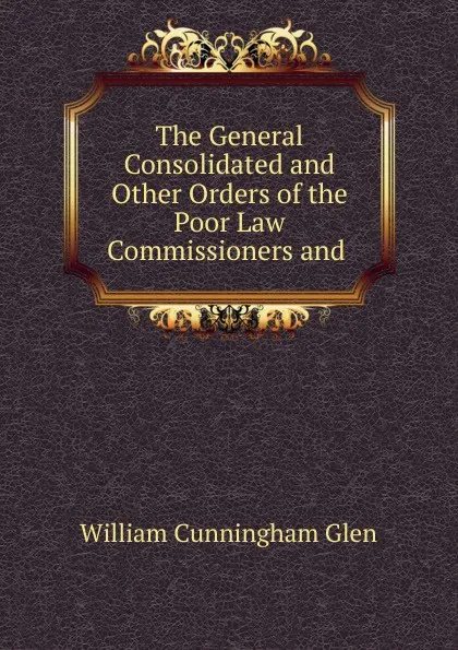Обложка книги The General Consolidated and Other Orders of the Poor Law Commissioners and ., William Cunningham Glen