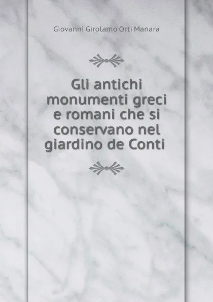 Обложка книги Gli antichi monumenti greci e romani che si conservano nel giardino de Conti ., Giovanni Girolamo Orti Manara