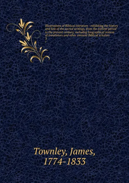 Обложка книги Illustrations of Biblical literature : exhibiting the history and fate of the sacred writings, from the earliest period to the present century; including biographical notices of translators and other eminent Biblical scholars. 3, James Townley