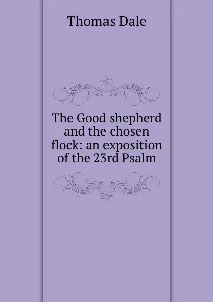 Обложка книги The Good shepherd and the chosen flock: an exposition of the 23rd Psalm, Thomas Dale