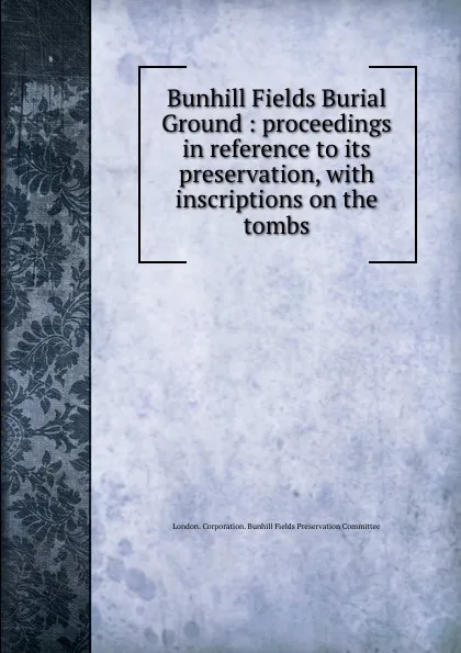 Обложка книги Bunhill Fields Burial Ground : proceedings in reference to its preservation, with inscriptions on the tombs, London. Corporation. Bunhill Fields Preservation Committee