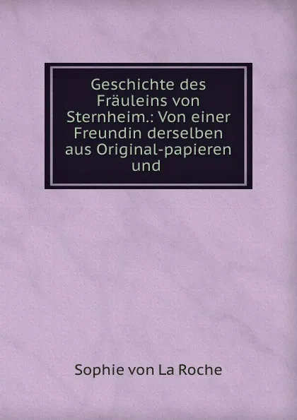 Обложка книги Geschichte des Frauleins von Sternheim.: Von einer Freundin derselben aus Original-papieren und ., Sophie von La Roche