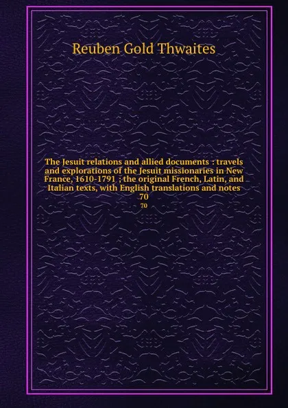 Обложка книги The Jesuit relations and allied documents : travels and explorations of the Jesuit missionaries in New France, 1610-1791 ; the original French, Latin, and Italian texts, with English translations and notes. 70, Reuben Gold Thwaites