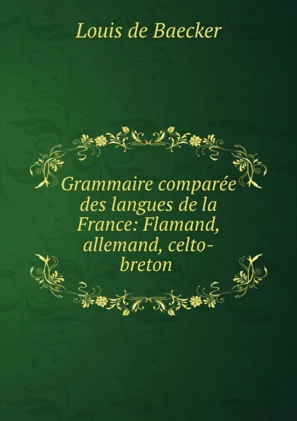 Обложка книги Grammaire comparee des langues de la France: Flamand, allemand, celto-breton ., Louis de Baecker