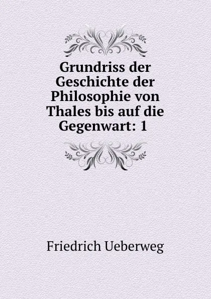 Обложка книги Grundriss der Geschichte der Philosophie von Thales bis auf die Gegenwart: 1 ., Friedrich Ueberweg