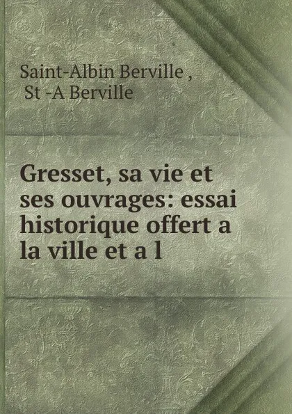 Обложка книги Gresset, sa vie et ses ouvrages: essai historique offert a la ville et a l ., Saint-Albin Berville