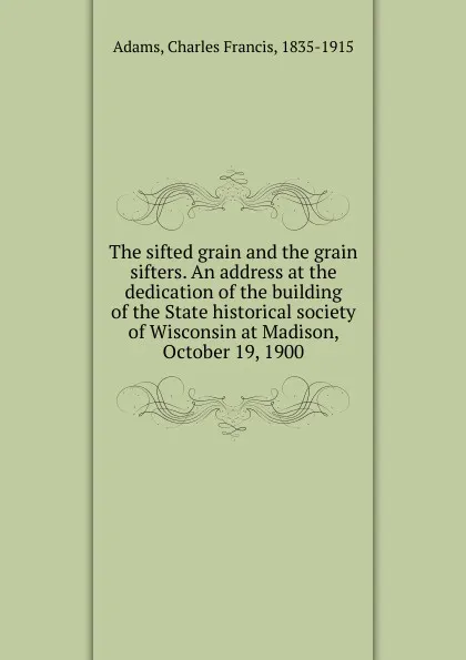 Обложка книги The sifted grain and the grain sifters. An address at the dedication of the building of the State historical society of Wisconsin at Madison, October 19, 1900, Charles Francis Adams