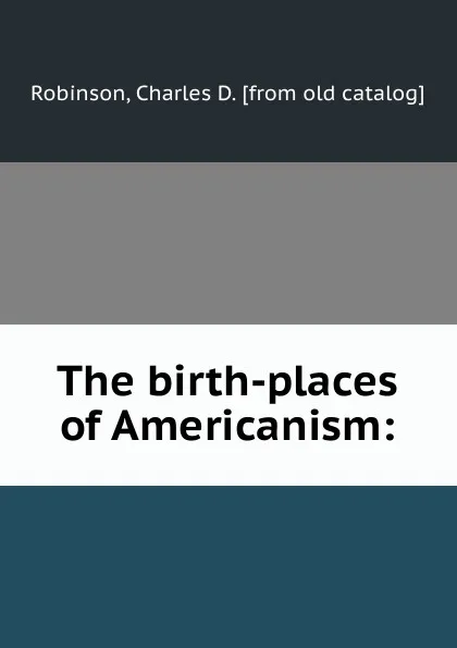 Обложка книги The birth-places of Americanism:, Charles D. Robinson