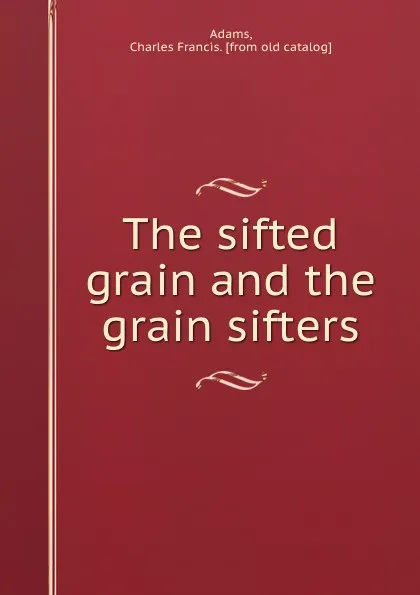 Обложка книги The sifted grain and the grain sifters, Charles Francis Adams