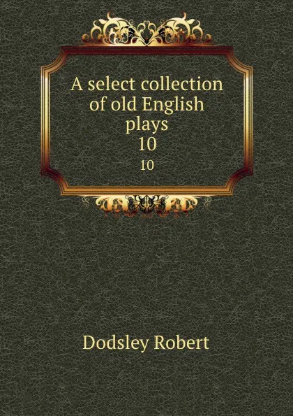 Обложка книги A select collection of old English plays. 10, Dodsley Robert