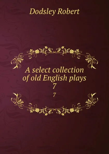 Обложка книги A select collection of old English plays. 7, Dodsley Robert