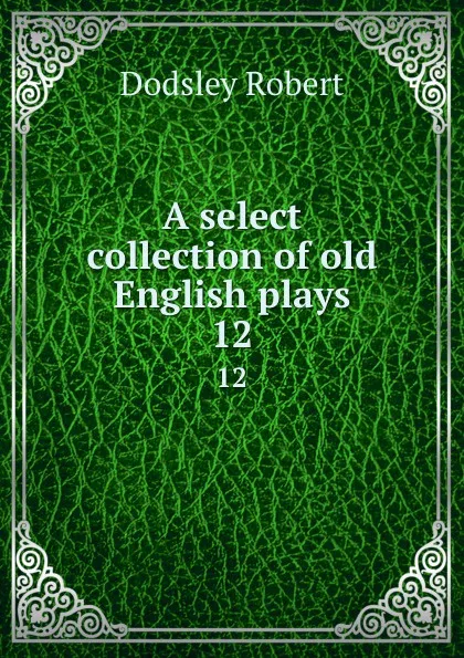 Обложка книги A select collection of old English plays. 12, Dodsley Robert