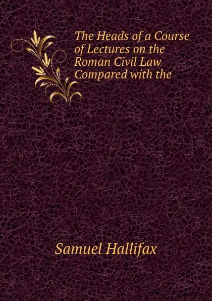 Обложка книги The Heads of a Course of Lectures on the Roman Civil Law Compared with the ., Samuel Hallifax