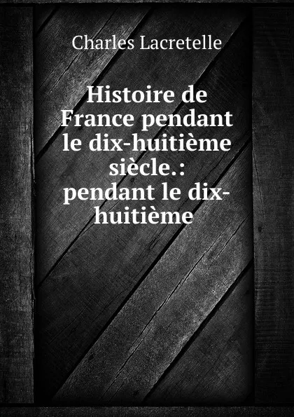 Обложка книги Histoire de France pendant le dix-huitieme siecle.: pendant le dix-huitieme ., Charles Lacretelle