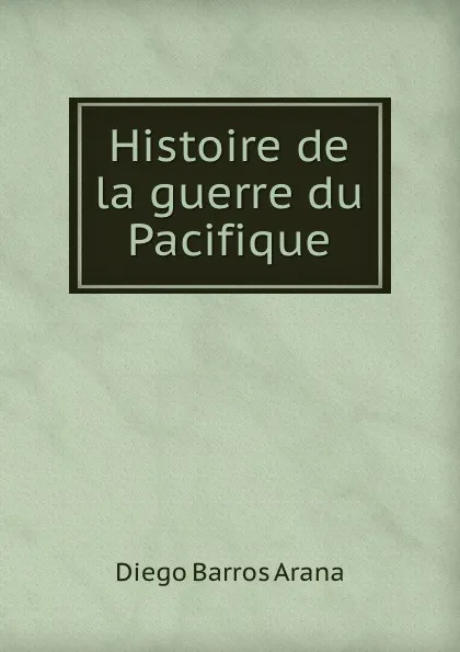 Обложка книги Histoire de la guerre du Pacifique, Diego Barros Arana