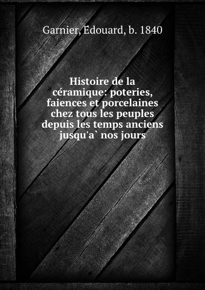 Обложка книги Histoire de la ceramique: poteries, faiences et porcelaines chez tous les peuples depuis les temps anciens jusqu.a nos jours, Édouard Garnier