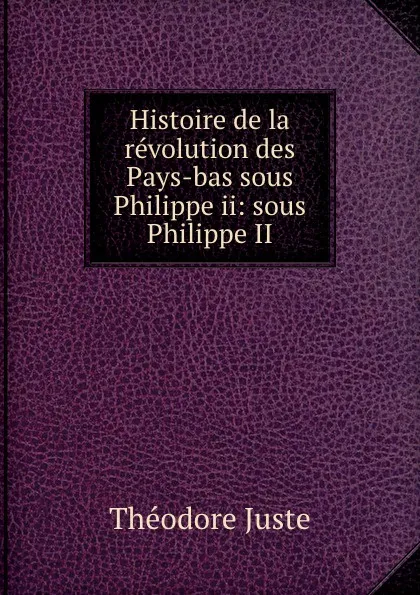 Обложка книги Histoire de la revolution des Pays-bas sous Philippe ii: sous Philippe II, Théodore Juste