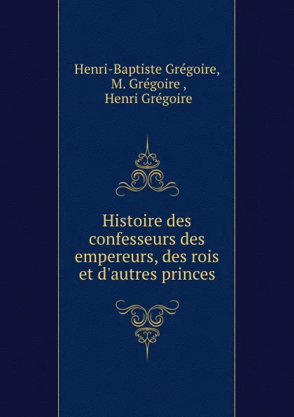 Обложка книги Histoire des confesseurs des empereurs, des rois et d.autres princes, Henri-Baptiste Grégoire