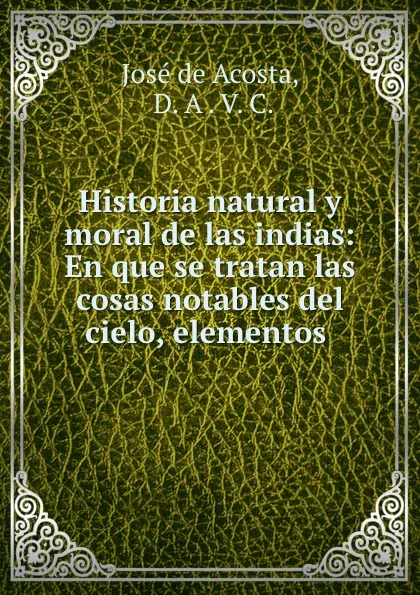 Обложка книги Historia natural y moral de las indias: En que se tratan las cosas notables del cielo, elementos ., José de Acosta