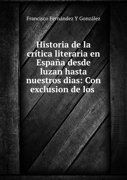 Обложка книги Historia de la critica literaria en Espana desde luzan hasta nuestros dias: Con exclusion de los ., Francisco Fernández Y González