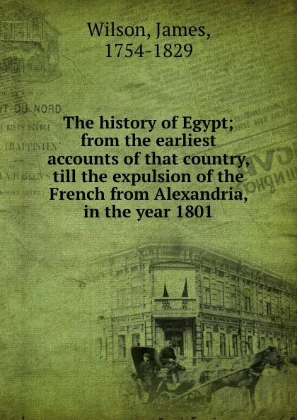 Обложка книги The history of Egypt; from the earliest accounts of that country, till the expulsion of the French from Alexandria, in the year 1801, James Wilson