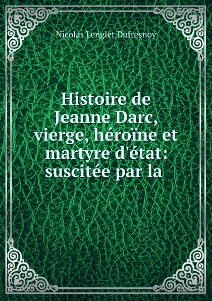 Обложка книги Histoire de Jeanne Darc, vierge, heroine et martyre d.etat: suscitee par la ., Nicolas Lenglet Dufresnoy