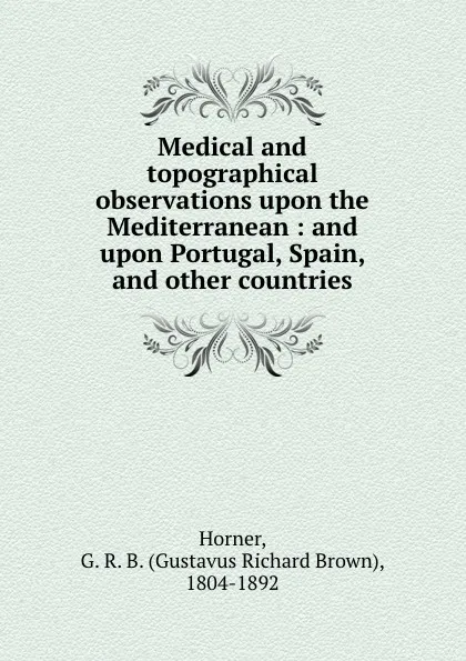 Обложка книги Medical and topographical observations upon the Mediterranean : and upon Portugal, Spain, and other countries, Horner, G. R. B. (Gustavus Richard Brown), 1804-1892