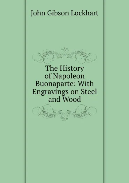Обложка книги The History of Napoleon Buonaparte: With Engravings on Steel and Wood, J. G. Lockhart