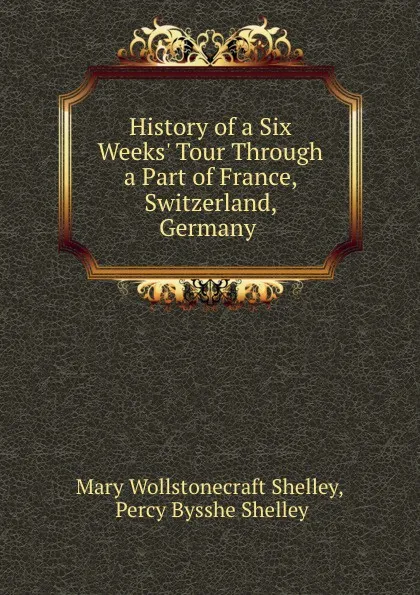 Обложка книги History of a Six Weeks. Tour Through a Part of France, Switzerland, Germany ., Mary Wollstonecraft Shelley