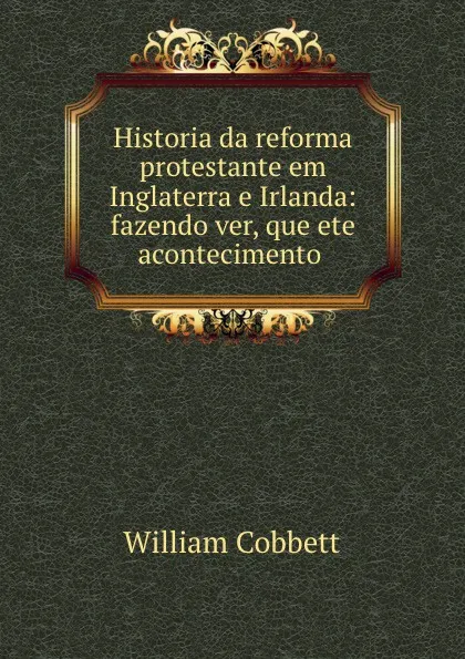 Обложка книги Historia da reforma protestante em Inglaterra e Irlanda: fazendo ver, que ete acontecimento ., William Cobbett