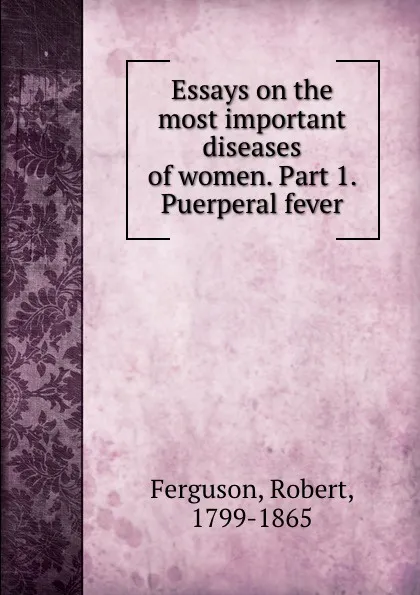 Обложка книги Essays on the most important diseases of women. Part 1. Puerperal fever, Robert Ferguson