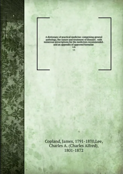 Обложка книги A dictionary of practical medicine: comprising general pathology, the nature and treatment of diseases . with numerous prescriptions for the medicines recommended . and an appendix of approved formulae . v.6, James Copland