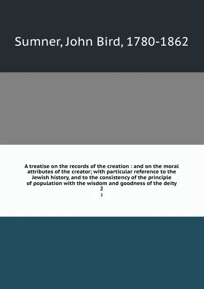 Обложка книги A treatise on the records of the creation : and on the moral attributes of the creator; with particular reference to the Jewish history, and to the consistency of the principle of population with the wisdom and goodness of the deity. 2, John Bird Sumner