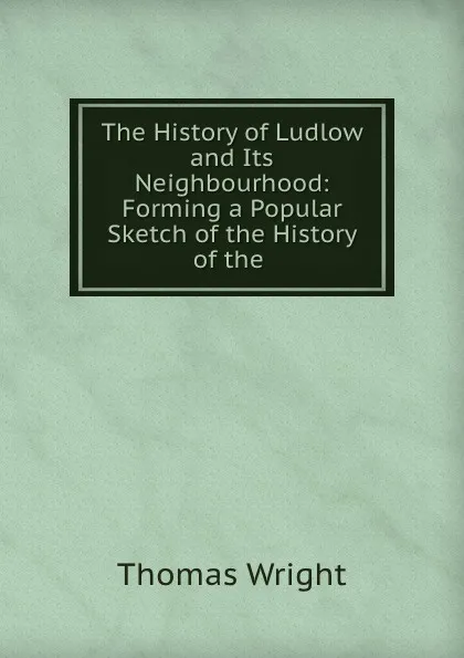 Обложка книги The History of Ludlow and Its Neighbourhood: Forming a Popular Sketch of the History of the ., Thomas Wright